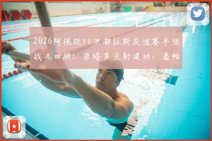 2026阿根廷vs洪都拉斯友谊赛半场战况回顾:劳塔罗点射建功,潘帕斯雄鹰1球领先