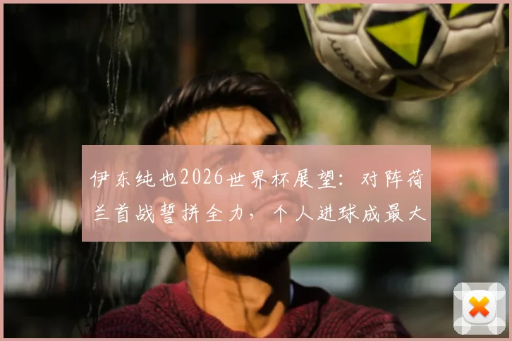 伊东纯也2026世界杯展望：对阵荷兰首战誓拼全力，个人进球成最大目标，解析其速度优势与战术价值