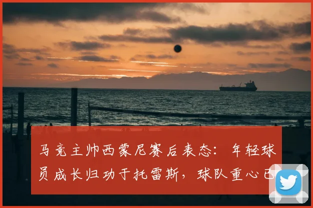 马竞主帅西蒙尼赛后表态:年轻球员成长归功于托雷斯,球队重心已转向2026年欧冠备战