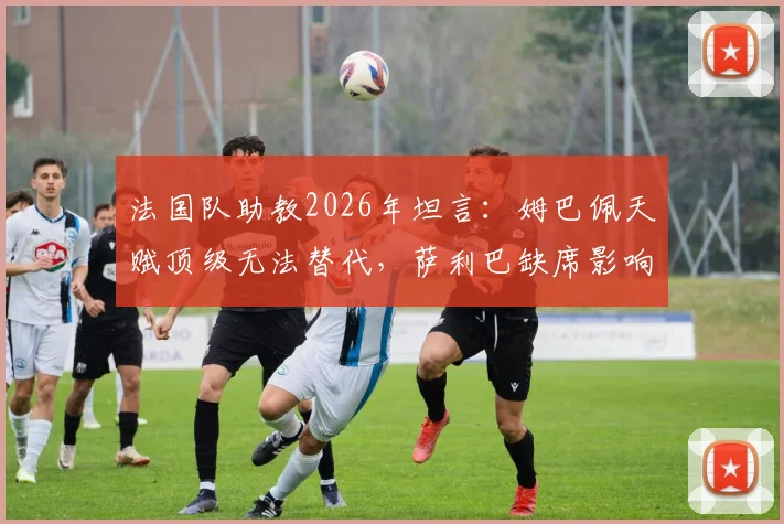 法国队助教2026年坦言:姆巴佩天赋顶级无法替代,萨利巴缺席影响防线,德尚如何调整?